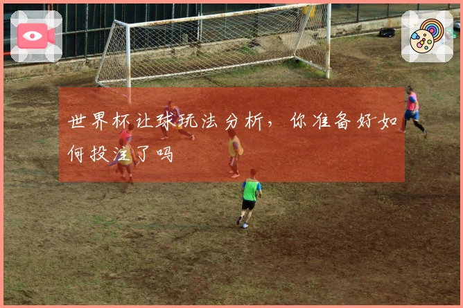 世界杯让球玩法分析，你准备好如何投注了吗