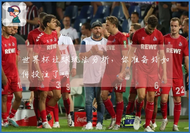 世界杯让球玩法分析，你准备好如何投注了吗