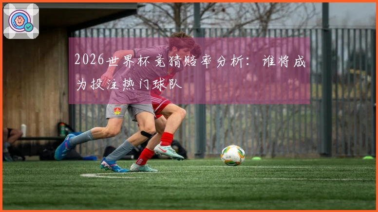 2026世界杯竞猜赔率分析：谁将成为投注热门球队